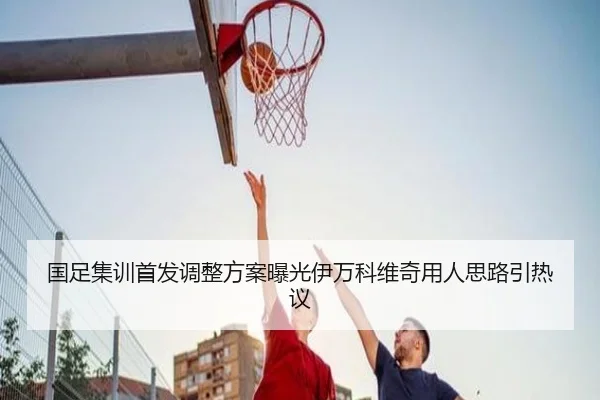 国足集训首发调整方案曝光伊万科维奇用人思路引热议（ODSPORTS）