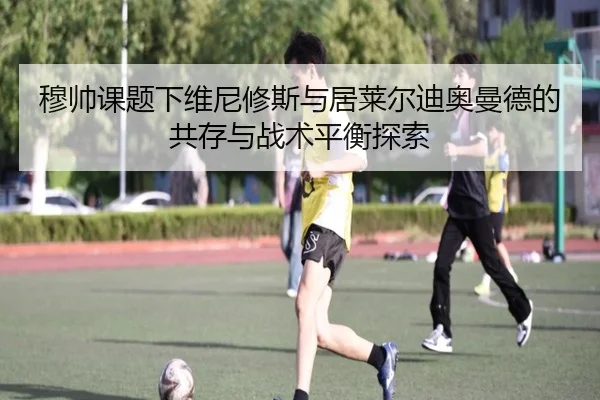 穆帅课题下维尼修斯与居莱尔迪奥曼德的共存与战术平衡探索 | ODSPORTS